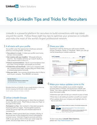 Talent Solutions

Top 8 LinkedIn Tips and Tricks for Recruiters
LinkedIn is a powerful platform for recruiters to build connections with top talent
around the world. Follow these eight key tips to optimize your presence on LinkedIn
and make the most of the world’s largest professional network.

1 It all starts with your profile
Your profile is your first opportunity to build your personal
brand as a recruiting leader. Some tips:
• Your picture is a must: It makes your profile more human,
and you more accessible.

3 Share your jobs
Expand your reach by sharing your jobs across LinkedIn,
Groups, Facebook, Twitter, or individuals. Watch your jobs go
viral by forwarding to multiple audiences.

• Get creative with your headline: Tell people what you
stand for. Your headline will show up in search results, so
make someone want to click on it.
• Feature recommendations: Ask for recommendations from
your team, hiring managers, and people you’ve hired.
• Include links and downloads: Link to your company’s web
site, company/career page, company blog and Twitter feed,
or embed presentations and polls.
• Give your pitch: Your summary should show what it’s like to
work at your company. Think BRAND, not resume.

4 Make your status updates come to life
“ Brendan hired me at LinkedIn. It was a tough decision to leave my
former company, but Brendan really made the case.”
Sarah James, Director of Sales, LinkedIn

2 Utilize LinkedIn Groups
Join many: Join recruiting groups or others that are relevant
to your key talent pools. They’ll help you keep your finger on
the pulse of the market.

Use LinkedIn status updates as you would a targeted,
business edition of Twitter, and synchronize LinkedIn with
Twitter. Your status updates are a fantastic opportunity to
share information virally:
• Advertise open jobs and ask your network to pass on leads
• Share tips on job seeking to position yourself as an expert
• Post updates about your company and highlight what it’s
like to work there

Participate in a few: Get involved in a few select groups to
brand yourself as an expert. Post thoughtful questions,
articles the group might like, and unbiased responses to
conversations.
Run one: Create a group about your company, industry, or
functional area to drive employment brand, build pipeline,
and even source. And don’t forget to promote and drive
traffic to your group—link to it from your career page and
profile, and encourage others to do the same.

To learn more about LinkedIn Talent Solutions,
please visit: http://talent.linkedin.com

 