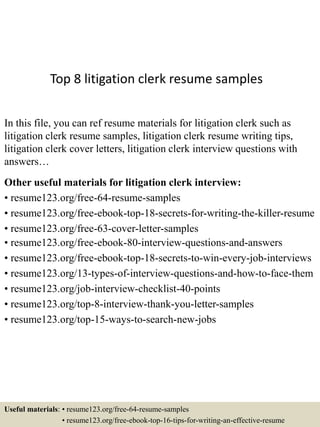 Top 8 litigation clerk resume samples
In this file, you can ref resume materials for litigation clerk such as
litigation clerk resume samples, litigation clerk resume writing tips,
litigation clerk cover letters, litigation clerk interview questions with
answers…
Other useful materials for litigation clerk interview:
• resume123.org/free-64-resume-samples
• resume123.org/free-ebook-top-18-secrets-for-writing-the-killer-resume
• resume123.org/free-63-cover-letter-samples
• resume123.org/free-ebook-80-interview-questions-and-answers
• resume123.org/free-ebook-top-18-secrets-to-win-every-job-interviews
• resume123.org/13-types-of-interview-questions-and-how-to-face-them
• resume123.org/job-interview-checklist-40-points
• resume123.org/top-8-interview-thank-you-letter-samples
• resume123.org/top-15-ways-to-search-new-jobs
Useful materials: • resume123.org/free-64-resume-samples
• resume123.org/free-ebook-top-16-tips-for-writing-an-effective-resume
 