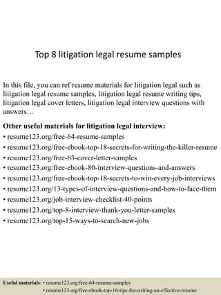 Top 8 litigation legal resume samples
In this file, you can ref resume materials for litigation legal such as
litigation legal resume samples, litigation legal resume writing tips,
litigation legal cover letters, litigation legal interview questions with
answers…
Other useful materials for litigation legal interview:
• resume123.org/free-64-resume-samples
• resume123.org/free-ebook-top-18-secrets-for-writing-the-killer-resume
• resume123.org/free-63-cover-letter-samples
• resume123.org/free-ebook-80-interview-questions-and-answers
• resume123.org/free-ebook-top-18-secrets-to-win-every-job-interviews
• resume123.org/13-types-of-interview-questions-and-how-to-face-them
• resume123.org/job-interview-checklist-40-points
• resume123.org/top-8-interview-thank-you-letter-samples
• resume123.org/top-15-ways-to-search-new-jobs
Useful materials: • resume123.org/free-64-resume-samples
• resume123.org/free-ebook-top-16-tips-for-writing-an-effective-resume
 