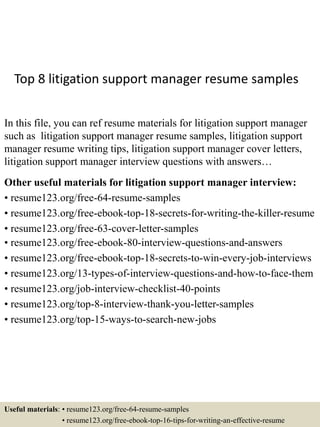 Top 8 litigation support manager resume samples
In this file, you can ref resume materials for litigation support manager
such as litigation support manager resume samples, litigation support
manager resume writing tips, litigation support manager cover letters,
litigation support manager interview questions with answers…
Other useful materials for litigation support manager interview:
• resume123.org/free-64-resume-samples
• resume123.org/free-ebook-top-18-secrets-for-writing-the-killer-resume
• resume123.org/free-63-cover-letter-samples
• resume123.org/free-ebook-80-interview-questions-and-answers
• resume123.org/free-ebook-top-18-secrets-to-win-every-job-interviews
• resume123.org/13-types-of-interview-questions-and-how-to-face-them
• resume123.org/job-interview-checklist-40-points
• resume123.org/top-8-interview-thank-you-letter-samples
• resume123.org/top-15-ways-to-search-new-jobs
Useful materials: • resume123.org/free-64-resume-samples
• resume123.org/free-ebook-top-16-tips-for-writing-an-effective-resume
 
