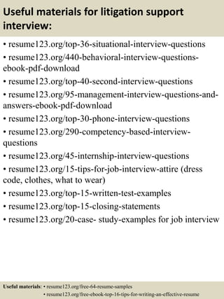 Useful materials for litigation support
interview:
• resume123.org/top-36-situational-interview-questions
• resume123.org/440-behavioral-interview-questions-
ebook-pdf-download
• resume123.org/top-40-second-interview-questions
• resume123.org/95-management-interview-questions-and-
answers-ebook-pdf-download
• resume123.org/top-30-phone-interview-questions
• resume123.org/290-competency-based-interview-
questions
• resume123.org/45-internship-interview-questions
• resume123.org/15-tips-for-job-interview-attire (dress
code, clothes, what to wear)
• resume123.org/top-15-written-test-examples
• resume123.org/top-15-closing-statements
• resume123.org/20-case- study-examples for job interview
Useful materials: • resume123.org/free-64-resume-samples
• resume123.org/free-ebook-top-16-tips-for-writing-an-effective-resume
 
