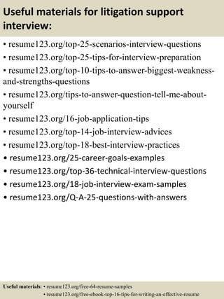 Useful materials for litigation support
interview:
• resume123.org/top-25-scenarios-interview-questions
• resume123.org/top-25-tips-for-interview-preparation
• resume123.org/top-10-tips-to-answer-biggest-weakness-
and-strengths-questions
• resume123.org/tips-to-answer-question-tell-me-about-
yourself
• resume123.org/16-job-application-tips
• resume123.org/top-14-job-interview-advices
• resume123.org/top-18-best-interview-practices
• resume123.org/25-career-goals-examples
• resume123.org/top-36-technical-interview-questions
• resume123.org/18-job-interview-exam-samples
• resume123.org/Q-A-25-questions-with-answers
Useful materials: • resume123.org/free-64-resume-samples
• resume123.org/free-ebook-top-16-tips-for-writing-an-effective-resume
 