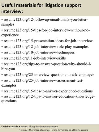 Useful materials for litigation support
interview:
• resume123.org/12-followup-email-thank-you-letter-
samples
• resume123.org/15-tips-for-job-interview-withour-no-
experience
• resume123.org/15-presentation-ideas-for-job-interview
• resume123.org/12-job-interview-role-play-examples
• resume123.org/10-job-interview-techniques
• resume123.org/11-job-interview-skills
• resume123.org/tips-to-answer-question-why-should-I-
hire-you
• resume123.org/25-interview-questions-to-ask-employer
• resume123.org/25-job-interview-assessment-test-
examples
• resume123.org/15-tips-to-answer-experience-questions
• resume123.org/12-tips-to-answer-education-knowledge-
questions
Useful materials: • resume123.org/free-64-resume-samples
• resume123.org/free-ebook-top-16-tips-for-writing-an-effective-resume
 