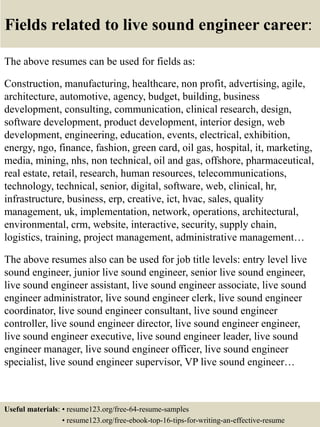 Fields related to live sound engineer career:
The above resumes can be used for fields as:
Construction, manufacturing, healthcare, non profit, advertising, agile,
architecture, automotive, agency, budget, building, business
development, consulting, communication, clinical research, design,
software development, product development, interior design, web
development, engineering, education, events, electrical, exhibition,
energy, ngo, finance, fashion, green card, oil gas, hospital, it, marketing,
media, mining, nhs, non technical, oil and gas, offshore, pharmaceutical,
real estate, retail, research, human resources, telecommunications,
technology, technical, senior, digital, software, web, clinical, hr,
infrastructure, business, erp, creative, ict, hvac, sales, quality
management, uk, implementation, network, operations, architectural,
environmental, crm, website, interactive, security, supply chain,
logistics, training, project management, administrative management…
The above resumes also can be used for job title levels: entry level live
sound engineer, junior live sound engineer, senior live sound engineer,
live sound engineer assistant, live sound engineer associate, live sound
engineer administrator, live sound engineer clerk, live sound engineer
coordinator, live sound engineer consultant, live sound engineer
controller, live sound engineer director, live sound engineer engineer,
live sound engineer executive, live sound engineer leader, live sound
engineer manager, live sound engineer officer, live sound engineer
specialist, live sound engineer supervisor, VP live sound engineer…
Useful materials: • resume123.org/free-64-resume-samples
• resume123.org/free-ebook-top-16-tips-for-writing-an-effective-resume
 