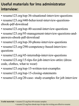 Useful materials for lms administrator
interview:
• resume123.org/top-36-situational-interview-questions
• resume123.org/440-behavioral-interview-questions-
ebook-pdf-download
• resume123.org/top-40-second-interview-questions
• resume123.org/95-management-interview-questions-and-
answers-ebook-pdf-download
• resume123.org/top-30-phone-interview-questions
• resume123.org/290-competency-based-interview-
questions
• resume123.org/45-internship-interview-questions
• resume123.org/15-tips-for-job-interview-attire (dress
code, clothes, what to wear)
• resume123.org/top-15-written-test-examples
• resume123.org/top-15-closing-statements
• resume123.org/20-case- study-examples for job interview
Useful materials: • resume123.org/free-64-resume-samples
• resume123.org/free-ebook-top-16-tips-for-writing-an-effective-resume
 
