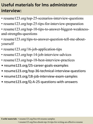 Useful materials for lms administrator
interview:
• resume123.org/top-25-scenarios-interview-questions
• resume123.org/top-25-tips-for-interview-preparation
• resume123.org/top-10-tips-to-answer-biggest-weakness-
and-strengths-questions
• resume123.org/tips-to-answer-question-tell-me-about-
yourself
• resume123.org/16-job-application-tips
• resume123.org/top-14-job-interview-advices
• resume123.org/top-18-best-interview-practices
• resume123.org/25-career-goals-examples
• resume123.org/top-36-technical-interview-questions
• resume123.org/18-job-interview-exam-samples
• resume123.org/Q-A-25-questions-with-answers
Useful materials: • resume123.org/free-64-resume-samples
• resume123.org/free-ebook-top-16-tips-for-writing-an-effective-resume
 
