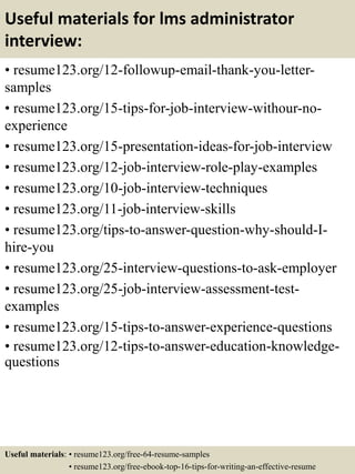 Useful materials for lms administrator
interview:
• resume123.org/12-followup-email-thank-you-letter-
samples
• resume123.org/15-tips-for-job-interview-withour-no-
experience
• resume123.org/15-presentation-ideas-for-job-interview
• resume123.org/12-job-interview-role-play-examples
• resume123.org/10-job-interview-techniques
• resume123.org/11-job-interview-skills
• resume123.org/tips-to-answer-question-why-should-I-
hire-you
• resume123.org/25-interview-questions-to-ask-employer
• resume123.org/25-job-interview-assessment-test-
examples
• resume123.org/15-tips-to-answer-experience-questions
• resume123.org/12-tips-to-answer-education-knowledge-
questions
Useful materials: • resume123.org/free-64-resume-samples
• resume123.org/free-ebook-top-16-tips-for-writing-an-effective-resume
 