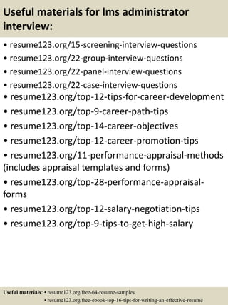 Useful materials for lms administrator
interview:
• resume123.org/15-screening-interview-questions
• resume123.org/22-group-interview-questions
• resume123.org/22-panel-interview-questions
• resume123.org/22-case-interview-questions
• resume123.org/top-12-tips-for-career-development
• resume123.org/top-9-career-path-tips
• resume123.org/top-14-career-objectives
• resume123.org/top-12-career-promotion-tips
• resume123.org/11-performance-appraisal-methods
(includes appraisal templates and forms)
• resume123.org/top-28-performance-appraisal-
forms
• resume123.org/top-12-salary-negotiation-tips
• resume123.org/top-9-tips-to-get-high-salary
Useful materials: • resume123.org/free-64-resume-samples
• resume123.org/free-ebook-top-16-tips-for-writing-an-effective-resume
 
