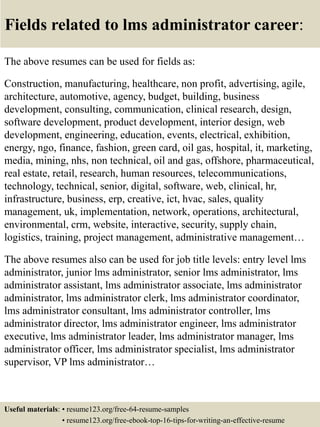 Fields related to lms administrator career:
The above resumes can be used for fields as:
Construction, manufacturing, healthcare, non profit, advertising, agile,
architecture, automotive, agency, budget, building, business
development, consulting, communication, clinical research, design,
software development, product development, interior design, web
development, engineering, education, events, electrical, exhibition,
energy, ngo, finance, fashion, green card, oil gas, hospital, it, marketing,
media, mining, nhs, non technical, oil and gas, offshore, pharmaceutical,
real estate, retail, research, human resources, telecommunications,
technology, technical, senior, digital, software, web, clinical, hr,
infrastructure, business, erp, creative, ict, hvac, sales, quality
management, uk, implementation, network, operations, architectural,
environmental, crm, website, interactive, security, supply chain,
logistics, training, project management, administrative management…
The above resumes also can be used for job title levels: entry level lms
administrator, junior lms administrator, senior lms administrator, lms
administrator assistant, lms administrator associate, lms administrator
administrator, lms administrator clerk, lms administrator coordinator,
lms administrator consultant, lms administrator controller, lms
administrator director, lms administrator engineer, lms administrator
executive, lms administrator leader, lms administrator manager, lms
administrator officer, lms administrator specialist, lms administrator
supervisor, VP lms administrator…
Useful materials: • resume123.org/free-64-resume-samples
• resume123.org/free-ebook-top-16-tips-for-writing-an-effective-resume
 