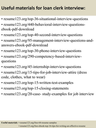 Useful materials for loan clerk interview:
• resume123.org/top-36-situational-interview-questions
• resume123.org/440-behavioral-interview-questions-
ebook-pdf-download
• resume123.org/top-40-second-interview-questions
• resume123.org/95-management-interview-questions-and-
answers-ebook-pdf-download
• resume123.org/top-30-phone-interview-questions
• resume123.org/290-competency-based-interview-
questions
• resume123.org/45-internship-interview-questions
• resume123.org/15-tips-for-job-interview-attire (dress
code, clothes, what to wear)
• resume123.org/top-15-written-test-examples
• resume123.org/top-15-closing-statements
• resume123.org/20-case- study-examples for job interview
Useful materials: • resume123.org/free-64-resume-samples
• resume123.org/free-ebook-top-16-tips-for-writing-an-effective-resume
 