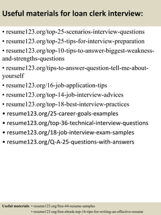 Useful materials for loan clerk interview:
• resume123.org/top-25-scenarios-interview-questions
• resume123.org/top-25-tips-for-interview-preparation
• resume123.org/top-10-tips-to-answer-biggest-weakness-
and-strengths-questions
• resume123.org/tips-to-answer-question-tell-me-about-
yourself
• resume123.org/16-job-application-tips
• resume123.org/top-14-job-interview-advices
• resume123.org/top-18-best-interview-practices
• resume123.org/25-career-goals-examples
• resume123.org/top-36-technical-interview-questions
• resume123.org/18-job-interview-exam-samples
• resume123.org/Q-A-25-questions-with-answers
Useful materials: • resume123.org/free-64-resume-samples
• resume123.org/free-ebook-top-16-tips-for-writing-an-effective-resume
 