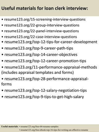Useful materials for loan clerk interview:
• resume123.org/15-screening-interview-questions
• resume123.org/22-group-interview-questions
• resume123.org/22-panel-interview-questions
• resume123.org/22-case-interview-questions
• resume123.org/top-12-tips-for-career-development
• resume123.org/top-9-career-path-tips
• resume123.org/top-14-career-objectives
• resume123.org/top-12-career-promotion-tips
• resume123.org/11-performance-appraisal-methods
(includes appraisal templates and forms)
• resume123.org/top-28-performance-appraisal-
forms
• resume123.org/top-12-salary-negotiation-tips
• resume123.org/top-9-tips-to-get-high-salary
Useful materials: • resume123.org/free-64-resume-samples
• resume123.org/free-ebook-top-16-tips-for-writing-an-effective-resume
 