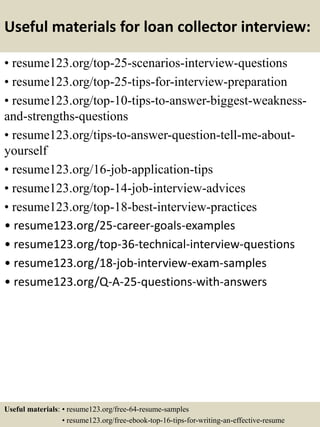 Useful materials for loan collector interview:
• resume123.org/top-25-scenarios-interview-questions
• resume123.org/top-25-tips-for-interview-preparation
• resume123.org/top-10-tips-to-answer-biggest-weakness-
and-strengths-questions
• resume123.org/tips-to-answer-question-tell-me-about-
yourself
• resume123.org/16-job-application-tips
• resume123.org/top-14-job-interview-advices
• resume123.org/top-18-best-interview-practices
• resume123.org/25-career-goals-examples
• resume123.org/top-36-technical-interview-questions
• resume123.org/18-job-interview-exam-samples
• resume123.org/Q-A-25-questions-with-answers
Useful materials: • resume123.org/free-64-resume-samples
• resume123.org/free-ebook-top-16-tips-for-writing-an-effective-resume
 