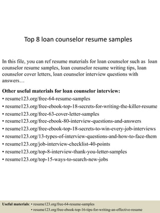 Top 8 loan counselor resume samples
In this file, you can ref resume materials for loan counselor such as loan
counselor resume samples, loan counselor resume writing tips, loan
counselor cover letters, loan counselor interview questions with
answers…
Other useful materials for loan counselor interview:
• resume123.org/free-64-resume-samples
• resume123.org/free-ebook-top-18-secrets-for-writing-the-killer-resume
• resume123.org/free-63-cover-letter-samples
• resume123.org/free-ebook-80-interview-questions-and-answers
• resume123.org/free-ebook-top-18-secrets-to-win-every-job-interviews
• resume123.org/13-types-of-interview-questions-and-how-to-face-them
• resume123.org/job-interview-checklist-40-points
• resume123.org/top-8-interview-thank-you-letter-samples
• resume123.org/top-15-ways-to-search-new-jobs
Useful materials: • resume123.org/free-64-resume-samples
• resume123.org/free-ebook-top-16-tips-for-writing-an-effective-resume
 