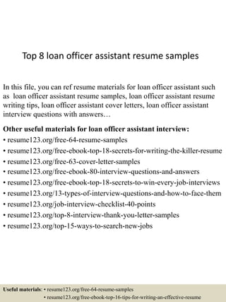 Top 8 loan officer assistant resume samples
In this file, you can ref resume materials for loan officer assistant such
as loan officer assistant resume samples, loan officer assistant resume
writing tips, loan officer assistant cover letters, loan officer assistant
interview questions with answers…
Other useful materials for loan officer assistant interview:
• resume123.org/free-64-resume-samples
• resume123.org/free-ebook-top-18-secrets-for-writing-the-killer-resume
• resume123.org/free-63-cover-letter-samples
• resume123.org/free-ebook-80-interview-questions-and-answers
• resume123.org/free-ebook-top-18-secrets-to-win-every-job-interviews
• resume123.org/13-types-of-interview-questions-and-how-to-face-them
• resume123.org/job-interview-checklist-40-points
• resume123.org/top-8-interview-thank-you-letter-samples
• resume123.org/top-15-ways-to-search-new-jobs
Useful materials: • resume123.org/free-64-resume-samples
• resume123.org/free-ebook-top-16-tips-for-writing-an-effective-resume
 