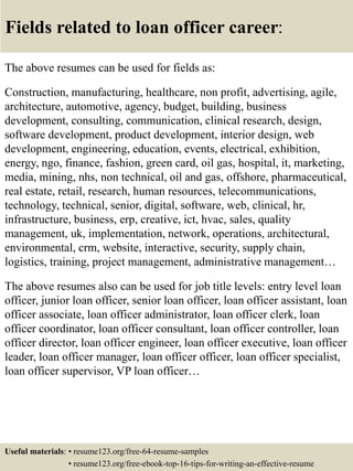 Fields related to loan officer career:
The above resumes can be used for fields as:
Construction, manufacturing, healthcare, non profit, advertising, agile,
architecture, automotive, agency, budget, building, business
development, consulting, communication, clinical research, design,
software development, product development, interior design, web
development, engineering, education, events, electrical, exhibition,
energy, ngo, finance, fashion, green card, oil gas, hospital, it, marketing,
media, mining, nhs, non technical, oil and gas, offshore, pharmaceutical,
real estate, retail, research, human resources, telecommunications,
technology, technical, senior, digital, software, web, clinical, hr,
infrastructure, business, erp, creative, ict, hvac, sales, quality
management, uk, implementation, network, operations, architectural,
environmental, crm, website, interactive, security, supply chain,
logistics, training, project management, administrative management…
The above resumes also can be used for job title levels: entry level loan
officer, junior loan officer, senior loan officer, loan officer assistant, loan
officer associate, loan officer administrator, loan officer clerk, loan
officer coordinator, loan officer consultant, loan officer controller, loan
officer director, loan officer engineer, loan officer executive, loan officer
leader, loan officer manager, loan officer officer, loan officer specialist,
loan officer supervisor, VP loan officer…
Useful materials: • resume123.org/free-64-resume-samples
• resume123.org/free-ebook-top-16-tips-for-writing-an-effective-resume
 