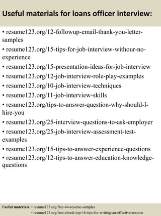 Useful materials for loans officer interview:
• resume123.org/12-followup-email-thank-you-letter-
samples
• resume123.org/15-tips-for-job-interview-withour-no-
experience
• resume123.org/15-presentation-ideas-for-job-interview
• resume123.org/12-job-interview-role-play-examples
• resume123.org/10-job-interview-techniques
• resume123.org/11-job-interview-skills
• resume123.org/tips-to-answer-question-why-should-I-
hire-you
• resume123.org/25-interview-questions-to-ask-employer
• resume123.org/25-job-interview-assessment-test-
examples
• resume123.org/15-tips-to-answer-experience-questions
• resume123.org/12-tips-to-answer-education-knowledge-
questions
Useful materials: • resume123.org/free-64-resume-samples
• resume123.org/free-ebook-top-16-tips-for-writing-an-effective-resume
 