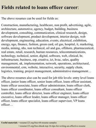 Fields related to loans officer career:
The above resumes can be used for fields as:
Construction, manufacturing, healthcare, non profit, advertising, agile,
architecture, automotive, agency, budget, building, business
development, consulting, communication, clinical research, design,
software development, product development, interior design, web
development, engineering, education, events, electrical, exhibition,
energy, ngo, finance, fashion, green card, oil gas, hospital, it, marketing,
media, mining, nhs, non technical, oil and gas, offshore, pharmaceutical,
real estate, retail, research, human resources, telecommunications,
technology, technical, senior, digital, software, web, clinical, hr,
infrastructure, business, erp, creative, ict, hvac, sales, quality
management, uk, implementation, network, operations, architectural,
environmental, crm, website, interactive, security, supply chain,
logistics, training, project management, administrative management…
The above resumes also can be used for job title levels: entry level loans
officer, junior loans officer, senior loans officer, loans officer assistant,
loans officer associate, loans officer administrator, loans officer clerk,
loans officer coordinator, loans officer consultant, loans officer
controller, loans officer director, loans officer engineer, loans officer
executive, loans officer leader, loans officer manager, loans officer
officer, loans officer specialist, loans officer supervisor, VP loans
officer…
Useful materials: • resume123.org/free-64-resume-samples
• resume123.org/free-ebook-top-16-tips-for-writing-an-effective-resume
 