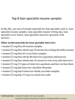 Top 8 loan specialist resume samples
In this file, you can ref resume materials for loan specialist such as loan
specialist resume samples, loan specialist resume writing tips, loan
specialist cover letters, loan specialist interview questions with
answers…
Other useful materials for loan specialist interview:
• resume123.org/free-64-resume-samples
• resume123.org/free-ebook-top-18-secrets-for-writing-the-killer-resume
• resume123.org/free-63-cover-letter-samples
• resume123.org/free-ebook-80-interview-questions-and-answers
• resume123.org/free-ebook-top-18-secrets-to-win-every-job-interviews
• resume123.org/13-types-of-interview-questions-and-how-to-face-them
• resume123.org/job-interview-checklist-40-points
• resume123.org/top-8-interview-thank-you-letter-samples
• resume123.org/top-15-ways-to-search-new-jobs
Useful materials: • resume123.org/free-64-resume-samples
• resume123.org/free-ebook-top-16-tips-for-writing-an-effective-resume
 