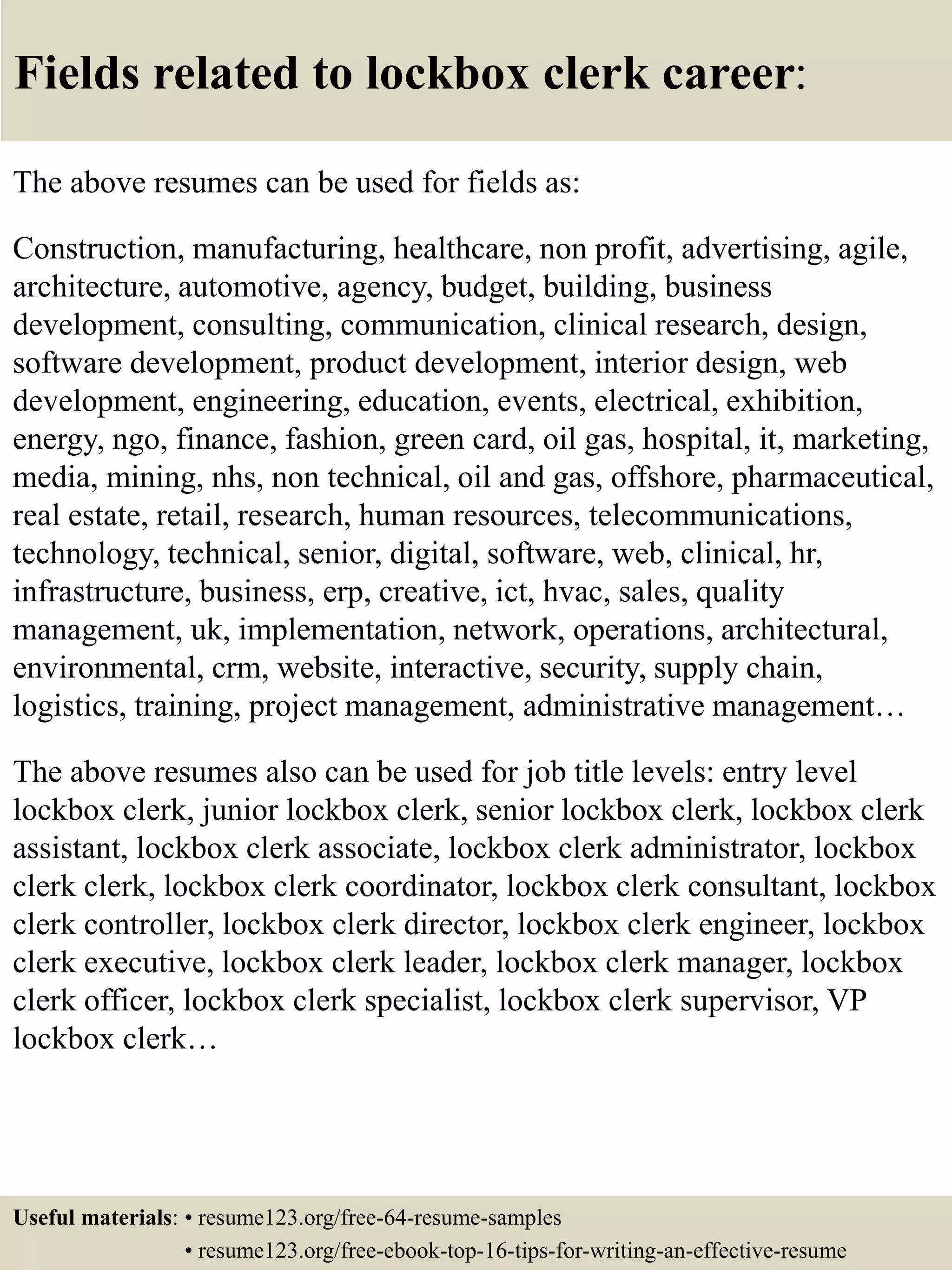 Fields related to lockbox clerk career:
The above resumes can be used for fields as:
Construction, manufacturing, healthcare, non profit, advertising, agile,
architecture, automotive, agency, budget, building, business
development, consulting, communication, clinical research, design,
software development, product development, interior design, web
development, engineering, education, events, electrical, exhibition,
energy, ngo, finance, fashion, green card, oil gas, hospital, it, marketing,
media, mining, nhs, non technical, oil and gas, offshore, pharmaceutical,
real estate, retail, research, human resources, telecommunications,
technology, technical, senior, digital, software, web, clinical, hr,
infrastructure, business, erp, creative, ict, hvac, sales, quality
management, uk, implementation, network, operations, architectural,
environmental, crm, website, interactive, security, supply chain,
logistics, training, project management, administrative management…
The above resumes also can be used for job title levels: entry level
lockbox clerk, junior lockbox clerk, senior lockbox clerk, lockbox clerk
assistant, lockbox clerk associate, lockbox clerk administrator, lockbox
clerk clerk, lockbox clerk coordinator, lockbox clerk consultant, lockbox
clerk controller, lockbox clerk director, lockbox clerk engineer, lockbox
clerk executive, lockbox clerk leader, lockbox clerk manager, lockbox
clerk officer, lockbox clerk specialist, lockbox clerk supervisor, VP
lockbox clerk…
Useful materials: • resume123.org/free-64-resume-samples
• resume123.org/free-ebook-top-16-tips-for-writing-an-effective-resume
 