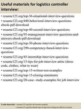 Useful materials for logistics controller
interview:
• resume123.org/top-36-situational-interview-questions
• resume123.org/440-behavioral-interview-questions-
ebook-pdf-download
• resume123.org/top-40-second-interview-questions
• resume123.org/95-management-interview-questions-and-
answers-ebook-pdf-download
• resume123.org/top-30-phone-interview-questions
• resume123.org/290-competency-based-interview-
questions
• resume123.org/45-internship-interview-questions
• resume123.org/15-tips-for-job-interview-attire (dress
code, clothes, what to wear)
• resume123.org/top-15-written-test-examples
• resume123.org/top-15-closing-statements
• resume123.org/20-case- study-examples for job interview
Useful materials: • resume123.org/free-64-resume-samples
• resume123.org/free-ebook-top-16-tips-for-writing-an-effective-resume
 