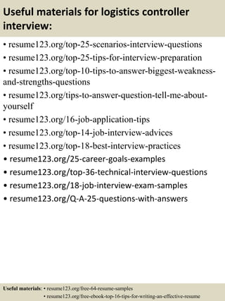 Useful materials for logistics controller
interview:
• resume123.org/top-25-scenarios-interview-questions
• resume123.org/top-25-tips-for-interview-preparation
• resume123.org/top-10-tips-to-answer-biggest-weakness-
and-strengths-questions
• resume123.org/tips-to-answer-question-tell-me-about-
yourself
• resume123.org/16-job-application-tips
• resume123.org/top-14-job-interview-advices
• resume123.org/top-18-best-interview-practices
• resume123.org/25-career-goals-examples
• resume123.org/top-36-technical-interview-questions
• resume123.org/18-job-interview-exam-samples
• resume123.org/Q-A-25-questions-with-answers
Useful materials: • resume123.org/free-64-resume-samples
• resume123.org/free-ebook-top-16-tips-for-writing-an-effective-resume
 