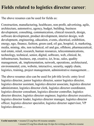 Fields related to logistics director career:
The above resumes can be used for fields as:
Construction, manufacturing, healthcare, non profit, advertising, agile,
architecture, automotive, agency, budget, building, business
development, consulting, communication, clinical research, design,
software development, product development, interior design, web
development, engineering, education, events, electrical, exhibition,
energy, ngo, finance, fashion, green card, oil gas, hospital, it, marketing,
media, mining, nhs, non technical, oil and gas, offshore, pharmaceutical,
real estate, retail, research, human resources, telecommunications,
technology, technical, senior, digital, software, web, clinical, hr,
infrastructure, business, erp, creative, ict, hvac, sales, quality
management, uk, implementation, network, operations, architectural,
environmental, crm, website, interactive, security, supply chain,
logistics, training, project management, administrative management…
The above resumes also can be used for job title levels: entry level
logistics director, junior logistics director, senior logistics director,
logistics director assistant, logistics director associate, logistics director
administrator, logistics director clerk, logistics director coordinator,
logistics director consultant, logistics director controller, logistics
director director, logistics director engineer, logistics director executive,
logistics director leader, logistics director manager, logistics director
officer, logistics director specialist, logistics director supervisor, VP
logistics director…
Useful materials: • resume123.org/free-64-resume-samples
• resume123.org/free-ebook-top-16-tips-for-writing-an-effective-resume
 