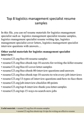 Top 8 logistics management specialist resume
samples
In this file, you can ref resume materials for logistics management
specialist such as logistics management specialist resume samples,
logistics management specialist resume writing tips, logistics
management specialist cover letters, logistics management specialist
interview questions with answers…
Other useful materials for logistics management specialist
interview:
• resume123.org/free-64-resume-samples
• resume123.org/free-ebook-top-18-secrets-for-writing-the-killer-resume
• resume123.org/free-63-cover-letter-samples
• resume123.org/free-ebook-80-interview-questions-and-answers
• resume123.org/free-ebook-top-18-secrets-to-win-every-job-interviews
• resume123.org/13-types-of-interview-questions-and-how-to-face-them
• resume123.org/job-interview-checklist-40-points
• resume123.org/top-8-interview-thank-you-letter-samples
• resume123.org/top-15-ways-to-search-new-jobs
Useful materials: • resume123.org/free-64-resume-samples
• resume123.org/free-ebook-top-16-tips-for-writing-an-effective-resume
 