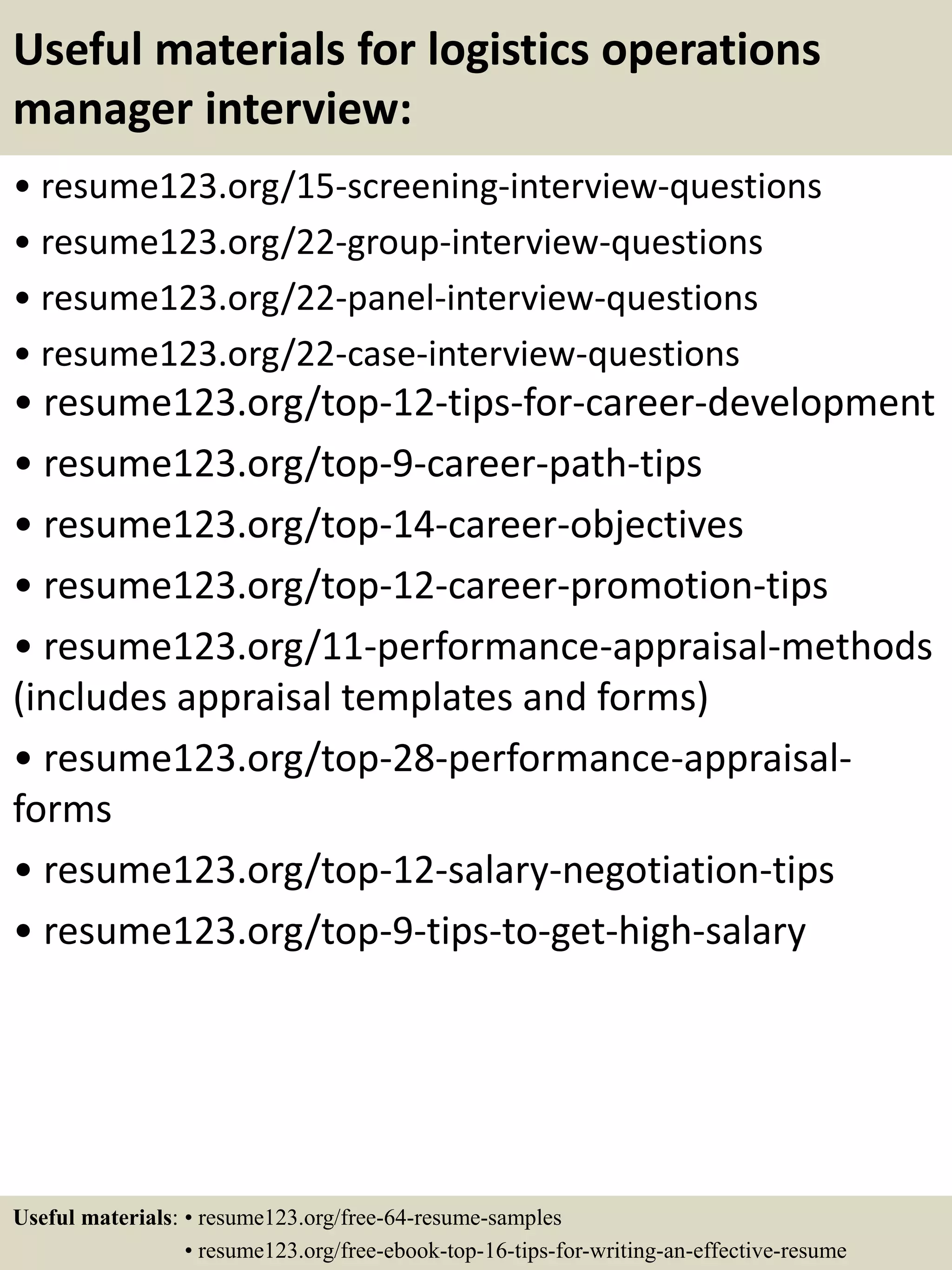 Useful materials for logistics operations
manager interview:
• resume123.org/15-screening-interview-questions
• resume123.org/22-group-interview-questions
• resume123.org/22-panel-interview-questions
• resume123.org/22-case-interview-questions
• resume123.org/top-12-tips-for-career-development
• resume123.org/top-9-career-path-tips
• resume123.org/top-14-career-objectives
• resume123.org/top-12-career-promotion-tips
• resume123.org/11-performance-appraisal-methods
(includes appraisal templates and forms)
• resume123.org/top-28-performance-appraisal-
forms
• resume123.org/top-12-salary-negotiation-tips
• resume123.org/top-9-tips-to-get-high-salary
Useful materials: • resume123.org/free-64-resume-samples
• resume123.org/free-ebook-top-16-tips-for-writing-an-effective-resume
 