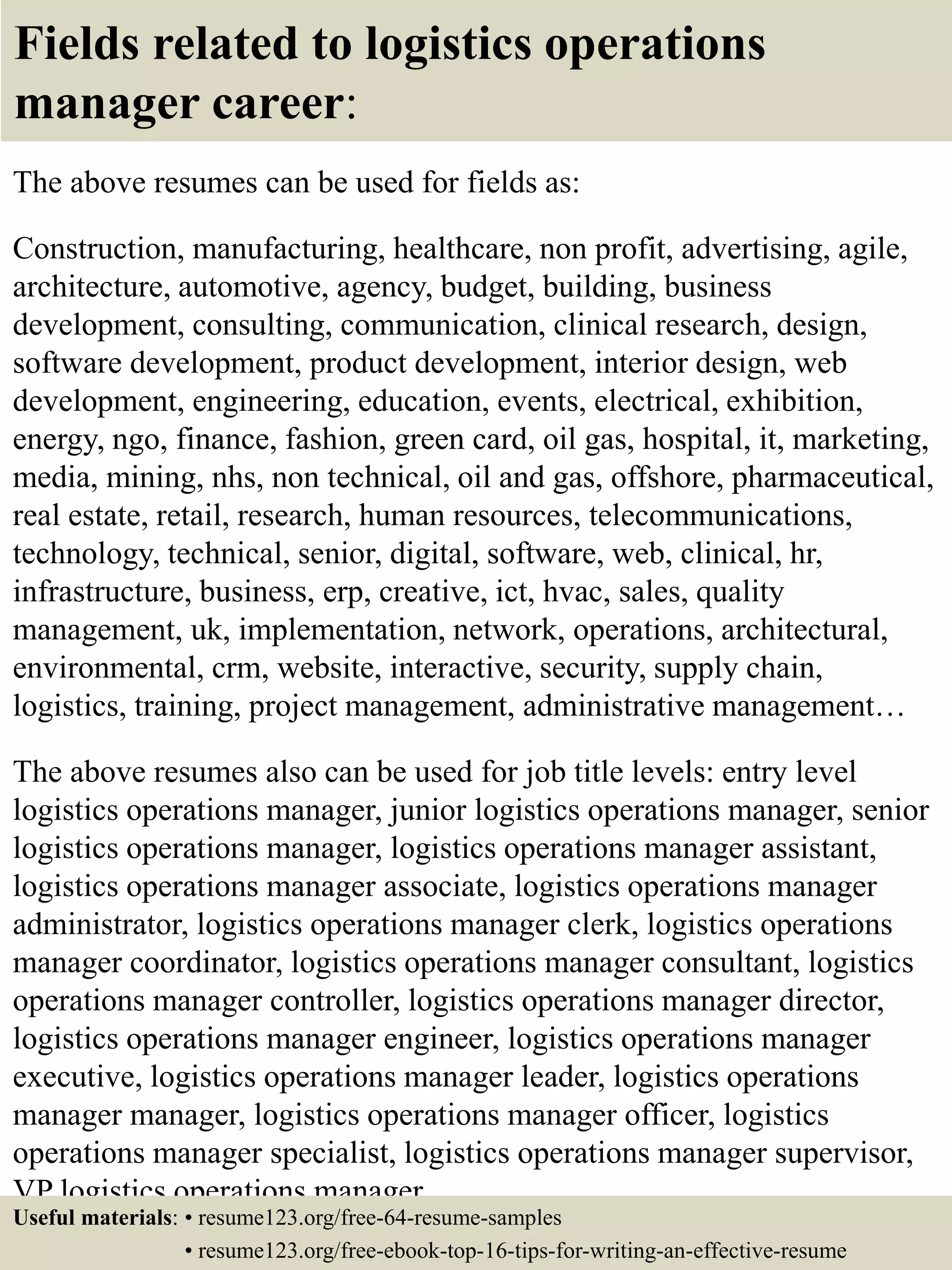 Fields related to logistics operations
manager career:
The above resumes can be used for fields as:
Construction, manufacturing, healthcare, non profit, advertising, agile,
architecture, automotive, agency, budget, building, business
development, consulting, communication, clinical research, design,
software development, product development, interior design, web
development, engineering, education, events, electrical, exhibition,
energy, ngo, finance, fashion, green card, oil gas, hospital, it, marketing,
media, mining, nhs, non technical, oil and gas, offshore, pharmaceutical,
real estate, retail, research, human resources, telecommunications,
technology, technical, senior, digital, software, web, clinical, hr,
infrastructure, business, erp, creative, ict, hvac, sales, quality
management, uk, implementation, network, operations, architectural,
environmental, crm, website, interactive, security, supply chain,
logistics, training, project management, administrative management…
The above resumes also can be used for job title levels: entry level
logistics operations manager, junior logistics operations manager, senior
logistics operations manager, logistics operations manager assistant,
logistics operations manager associate, logistics operations manager
administrator, logistics operations manager clerk, logistics operations
manager coordinator, logistics operations manager consultant, logistics
operations manager controller, logistics operations manager director,
logistics operations manager engineer, logistics operations manager
executive, logistics operations manager leader, logistics operations
manager manager, logistics operations manager officer, logistics
operations manager specialist, logistics operations manager supervisor,
VP logistics operations manager…
Useful materials: • resume123.org/free-64-resume-samples
• resume123.org/free-ebook-top-16-tips-for-writing-an-effective-resume
 