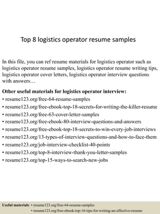 Top 8 logistics operator resume samples
In this file, you can ref resume materials for logistics operator such as
logistics operator resume samples, logistics operator resume writing tips,
logistics operator cover letters, logistics operator interview questions
with answers…
Other useful materials for logistics operator interview:
• resume123.org/free-64-resume-samples
• resume123.org/free-ebook-top-18-secrets-for-writing-the-killer-resume
• resume123.org/free-63-cover-letter-samples
• resume123.org/free-ebook-80-interview-questions-and-answers
• resume123.org/free-ebook-top-18-secrets-to-win-every-job-interviews
• resume123.org/13-types-of-interview-questions-and-how-to-face-them
• resume123.org/job-interview-checklist-40-points
• resume123.org/top-8-interview-thank-you-letter-samples
• resume123.org/top-15-ways-to-search-new-jobs
Useful materials: • resume123.org/free-64-resume-samples
• resume123.org/free-ebook-top-16-tips-for-writing-an-effective-resume
 