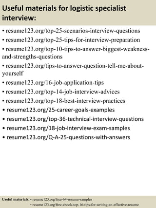 Useful materials for logistic specialist
interview:
• resume123.org/top-25-scenarios-interview-questions
• resume123.org/top-25-tips-for-interview-preparation
• resume123.org/top-10-tips-to-answer-biggest-weakness-
and-strengths-questions
• resume123.org/tips-to-answer-question-tell-me-about-
yourself
• resume123.org/16-job-application-tips
• resume123.org/top-14-job-interview-advices
• resume123.org/top-18-best-interview-practices
• resume123.org/25-career-goals-examples
• resume123.org/top-36-technical-interview-questions
• resume123.org/18-job-interview-exam-samples
• resume123.org/Q-A-25-questions-with-answers
Useful materials: • resume123.org/free-64-resume-samples
• resume123.org/free-ebook-top-16-tips-for-writing-an-effective-resume
 