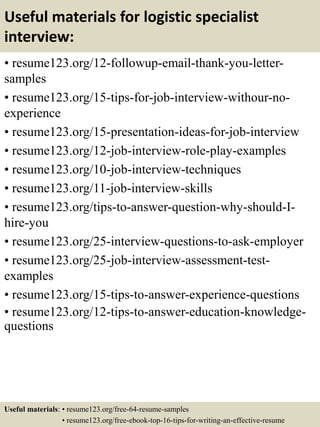Useful materials for logistic specialist
interview:
• resume123.org/12-followup-email-thank-you-letter-
samples
• resume123.org/15-tips-for-job-interview-withour-no-
experience
• resume123.org/15-presentation-ideas-for-job-interview
• resume123.org/12-job-interview-role-play-examples
• resume123.org/10-job-interview-techniques
• resume123.org/11-job-interview-skills
• resume123.org/tips-to-answer-question-why-should-I-
hire-you
• resume123.org/25-interview-questions-to-ask-employer
• resume123.org/25-job-interview-assessment-test-
examples
• resume123.org/15-tips-to-answer-experience-questions
• resume123.org/12-tips-to-answer-education-knowledge-
questions
Useful materials: • resume123.org/free-64-resume-samples
• resume123.org/free-ebook-top-16-tips-for-writing-an-effective-resume
 