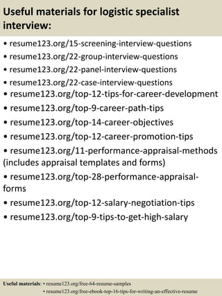 Useful materials for logistic specialist
interview:
• resume123.org/15-screening-interview-questions
• resume123.org/22-group-interview-questions
• resume123.org/22-panel-interview-questions
• resume123.org/22-case-interview-questions
• resume123.org/top-12-tips-for-career-development
• resume123.org/top-9-career-path-tips
• resume123.org/top-14-career-objectives
• resume123.org/top-12-career-promotion-tips
• resume123.org/11-performance-appraisal-methods
(includes appraisal templates and forms)
• resume123.org/top-28-performance-appraisal-
forms
• resume123.org/top-12-salary-negotiation-tips
• resume123.org/top-9-tips-to-get-high-salary
Useful materials: • resume123.org/free-64-resume-samples
• resume123.org/free-ebook-top-16-tips-for-writing-an-effective-resume
 