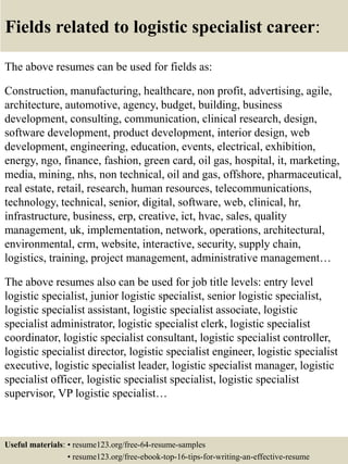 Fields related to logistic specialist career:
The above resumes can be used for fields as:
Construction, manufacturing, healthcare, non profit, advertising, agile,
architecture, automotive, agency, budget, building, business
development, consulting, communication, clinical research, design,
software development, product development, interior design, web
development, engineering, education, events, electrical, exhibition,
energy, ngo, finance, fashion, green card, oil gas, hospital, it, marketing,
media, mining, nhs, non technical, oil and gas, offshore, pharmaceutical,
real estate, retail, research, human resources, telecommunications,
technology, technical, senior, digital, software, web, clinical, hr,
infrastructure, business, erp, creative, ict, hvac, sales, quality
management, uk, implementation, network, operations, architectural,
environmental, crm, website, interactive, security, supply chain,
logistics, training, project management, administrative management…
The above resumes also can be used for job title levels: entry level
logistic specialist, junior logistic specialist, senior logistic specialist,
logistic specialist assistant, logistic specialist associate, logistic
specialist administrator, logistic specialist clerk, logistic specialist
coordinator, logistic specialist consultant, logistic specialist controller,
logistic specialist director, logistic specialist engineer, logistic specialist
executive, logistic specialist leader, logistic specialist manager, logistic
specialist officer, logistic specialist specialist, logistic specialist
supervisor, VP logistic specialist…
Useful materials: • resume123.org/free-64-resume-samples
• resume123.org/free-ebook-top-16-tips-for-writing-an-effective-resume
 