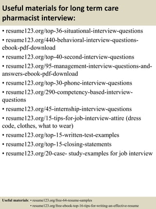 Useful materials for long term care
pharmacist interview:
• resume123.org/top-36-situational-interview-questions
• resume123.org/440-behavioral-interview-questions-
ebook-pdf-download
• resume123.org/top-40-second-interview-questions
• resume123.org/95-management-interview-questions-and-
answers-ebook-pdf-download
• resume123.org/top-30-phone-interview-questions
• resume123.org/290-competency-based-interview-
questions
• resume123.org/45-internship-interview-questions
• resume123.org/15-tips-for-job-interview-attire (dress
code, clothes, what to wear)
• resume123.org/top-15-written-test-examples
• resume123.org/top-15-closing-statements
• resume123.org/20-case- study-examples for job interview
Useful materials: • resume123.org/free-64-resume-samples
• resume123.org/free-ebook-top-16-tips-for-writing-an-effective-resume
 