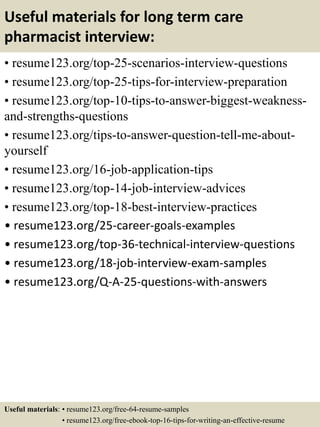 Useful materials for long term care
pharmacist interview:
• resume123.org/top-25-scenarios-interview-questions
• resume123.org/top-25-tips-for-interview-preparation
• resume123.org/top-10-tips-to-answer-biggest-weakness-
and-strengths-questions
• resume123.org/tips-to-answer-question-tell-me-about-
yourself
• resume123.org/16-job-application-tips
• resume123.org/top-14-job-interview-advices
• resume123.org/top-18-best-interview-practices
• resume123.org/25-career-goals-examples
• resume123.org/top-36-technical-interview-questions
• resume123.org/18-job-interview-exam-samples
• resume123.org/Q-A-25-questions-with-answers
Useful materials: • resume123.org/free-64-resume-samples
• resume123.org/free-ebook-top-16-tips-for-writing-an-effective-resume
 