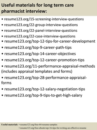 Useful materials for long term care
pharmacist interview:
• resume123.org/15-screening-interview-questions
• resume123.org/22-group-interview-questions
• resume123.org/22-panel-interview-questions
• resume123.org/22-case-interview-questions
• resume123.org/top-12-tips-for-career-development
• resume123.org/top-9-career-path-tips
• resume123.org/top-14-career-objectives
• resume123.org/top-12-career-promotion-tips
• resume123.org/11-performance-appraisal-methods
(includes appraisal templates and forms)
• resume123.org/top-28-performance-appraisal-
forms
• resume123.org/top-12-salary-negotiation-tips
• resume123.org/top-9-tips-to-get-high-salary
Useful materials: • resume123.org/free-64-resume-samples
• resume123.org/free-ebook-top-16-tips-for-writing-an-effective-resume
 