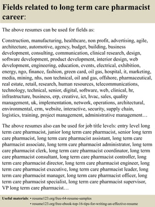 Fields related to long term care pharmacist
career:
The above resumes can be used for fields as:
Construction, manufacturing, healthcare, non profit, advertising, agile,
architecture, automotive, agency, budget, building, business
development, consulting, communication, clinical research, design,
software development, product development, interior design, web
development, engineering, education, events, electrical, exhibition,
energy, ngo, finance, fashion, green card, oil gas, hospital, it, marketing,
media, mining, nhs, non technical, oil and gas, offshore, pharmaceutical,
real estate, retail, research, human resources, telecommunications,
technology, technical, senior, digital, software, web, clinical, hr,
infrastructure, business, erp, creative, ict, hvac, sales, quality
management, uk, implementation, network, operations, architectural,
environmental, crm, website, interactive, security, supply chain,
logistics, training, project management, administrative management…
The above resumes also can be used for job title levels: entry level long
term care pharmacist, junior long term care pharmacist, senior long term
care pharmacist, long term care pharmacist assistant, long term care
pharmacist associate, long term care pharmacist administrator, long term
care pharmacist clerk, long term care pharmacist coordinator, long term
care pharmacist consultant, long term care pharmacist controller, long
term care pharmacist director, long term care pharmacist engineer, long
term care pharmacist executive, long term care pharmacist leader, long
term care pharmacist manager, long term care pharmacist officer, long
term care pharmacist specialist, long term care pharmacist supervisor,
VP long term care pharmacist…
Useful materials: • resume123.org/free-64-resume-samples
• resume123.org/free-ebook-top-16-tips-for-writing-an-effective-resume
 