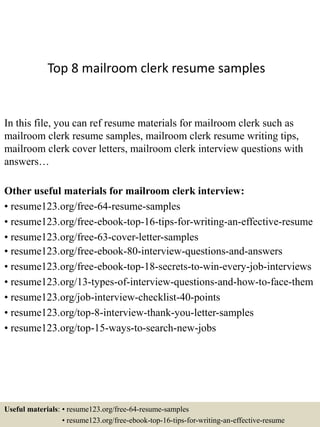 Top 8 mailroom clerk resume samples
In this file, you can ref resume materials for mailroom clerk such as
mailroom clerk resume samples, mailroom clerk resume writing tips,
mailroom clerk cover letters, mailroom clerk interview questions with
answers…
Other useful materials for mailroom clerk interview:
• resume123.org/free-64-resume-samples
• resume123.org/free-ebook-top-16-tips-for-writing-an-effective-resume
• resume123.org/free-63-cover-letter-samples
• resume123.org/free-ebook-80-interview-questions-and-answers
• resume123.org/free-ebook-top-18-secrets-to-win-every-job-interviews
• resume123.org/13-types-of-interview-questions-and-how-to-face-them
• resume123.org/job-interview-checklist-40-points
• resume123.org/top-8-interview-thank-you-letter-samples
• resume123.org/top-15-ways-to-search-new-jobs
Useful materials: • resume123.org/free-64-resume-samples
• resume123.org/free-ebook-top-16-tips-for-writing-an-effective-resume
 