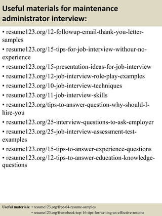 Useful materials for maintenance
administrator interview:
• resume123.org/12-followup-email-thank-you-letter-
samples
• resume123.org/15-tips-for-job-interview-withour-no-
experience
• resume123.org/15-presentation-ideas-for-job-interview
• resume123.org/12-job-interview-role-play-examples
• resume123.org/10-job-interview-techniques
• resume123.org/11-job-interview-skills
• resume123.org/tips-to-answer-question-why-should-I-
hire-you
• resume123.org/25-interview-questions-to-ask-employer
• resume123.org/25-job-interview-assessment-test-
examples
• resume123.org/15-tips-to-answer-experience-questions
• resume123.org/12-tips-to-answer-education-knowledge-
questions
Useful materials: • resume123.org/free-64-resume-samples
• resume123.org/free-ebook-top-16-tips-for-writing-an-effective-resume
 
