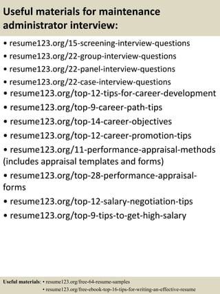 Useful materials for maintenance
administrator interview:
• resume123.org/15-screening-interview-questions
• resume123.org/22-group-interview-questions
• resume123.org/22-panel-interview-questions
• resume123.org/22-case-interview-questions
• resume123.org/top-12-tips-for-career-development
• resume123.org/top-9-career-path-tips
• resume123.org/top-14-career-objectives
• resume123.org/top-12-career-promotion-tips
• resume123.org/11-performance-appraisal-methods
(includes appraisal templates and forms)
• resume123.org/top-28-performance-appraisal-
forms
• resume123.org/top-12-salary-negotiation-tips
• resume123.org/top-9-tips-to-get-high-salary
Useful materials: • resume123.org/free-64-resume-samples
• resume123.org/free-ebook-top-16-tips-for-writing-an-effective-resume
 