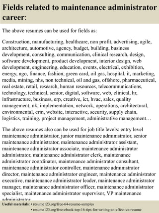 Fields related to maintenance administrator
career:
The above resumes can be used for fields as:
Construction, manufacturing, healthcare, non profit, advertising, agile,
architecture, automotive, agency, budget, building, business
development, consulting, communication, clinical research, design,
software development, product development, interior design, web
development, engineering, education, events, electrical, exhibition,
energy, ngo, finance, fashion, green card, oil gas, hospital, it, marketing,
media, mining, nhs, non technical, oil and gas, offshore, pharmaceutical,
real estate, retail, research, human resources, telecommunications,
technology, technical, senior, digital, software, web, clinical, hr,
infrastructure, business, erp, creative, ict, hvac, sales, quality
management, uk, implementation, network, operations, architectural,
environmental, crm, website, interactive, security, supply chain,
logistics, training, project management, administrative management…
The above resumes also can be used for job title levels: entry level
maintenance administrator, junior maintenance administrator, senior
maintenance administrator, maintenance administrator assistant,
maintenance administrator associate, maintenance administrator
administrator, maintenance administrator clerk, maintenance
administrator coordinator, maintenance administrator consultant,
maintenance administrator controller, maintenance administrator
director, maintenance administrator engineer, maintenance administrator
executive, maintenance administrator leader, maintenance administrator
manager, maintenance administrator officer, maintenance administrator
specialist, maintenance administrator supervisor, VP maintenance
administrator…
Useful materials: • resume123.org/free-64-resume-samples
• resume123.org/free-ebook-top-16-tips-for-writing-an-effective-resume
 