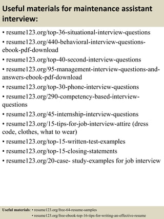 Useful materials for maintenance assistant
interview:
• resume123.org/top-36-situational-interview-questions
• resume123.org/440-behavioral-interview-questions-
ebook-pdf-download
• resume123.org/top-40-second-interview-questions
• resume123.org/95-management-interview-questions-and-
answers-ebook-pdf-download
• resume123.org/top-30-phone-interview-questions
• resume123.org/290-competency-based-interview-
questions
• resume123.org/45-internship-interview-questions
• resume123.org/15-tips-for-job-interview-attire (dress
code, clothes, what to wear)
• resume123.org/top-15-written-test-examples
• resume123.org/top-15-closing-statements
• resume123.org/20-case- study-examples for job interview
Useful materials: • resume123.org/free-64-resume-samples
• resume123.org/free-ebook-top-16-tips-for-writing-an-effective-resume
 