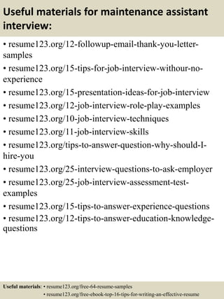 Useful materials for maintenance assistant
interview:
• resume123.org/12-followup-email-thank-you-letter-
samples
• resume123.org/15-tips-for-job-interview-withour-no-
experience
• resume123.org/15-presentation-ideas-for-job-interview
• resume123.org/12-job-interview-role-play-examples
• resume123.org/10-job-interview-techniques
• resume123.org/11-job-interview-skills
• resume123.org/tips-to-answer-question-why-should-I-
hire-you
• resume123.org/25-interview-questions-to-ask-employer
• resume123.org/25-job-interview-assessment-test-
examples
• resume123.org/15-tips-to-answer-experience-questions
• resume123.org/12-tips-to-answer-education-knowledge-
questions
Useful materials: • resume123.org/free-64-resume-samples
• resume123.org/free-ebook-top-16-tips-for-writing-an-effective-resume
 