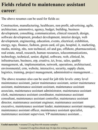 Fields related to maintenance assistant
career:
The above resumes can be used for fields as:
Construction, manufacturing, healthcare, non profit, advertising, agile,
architecture, automotive, agency, budget, building, business
development, consulting, communication, clinical research, design,
software development, product development, interior design, web
development, engineering, education, events, electrical, exhibition,
energy, ngo, finance, fashion, green card, oil gas, hospital, it, marketing,
media, mining, nhs, non technical, oil and gas, offshore, pharmaceutical,
real estate, retail, research, human resources, telecommunications,
technology, technical, senior, digital, software, web, clinical, hr,
infrastructure, business, erp, creative, ict, hvac, sales, quality
management, uk, implementation, network, operations, architectural,
environmental, crm, website, interactive, security, supply chain,
logistics, training, project management, administrative management…
The above resumes also can be used for job title levels: entry level
maintenance assistant, junior maintenance assistant, senior maintenance
assistant, maintenance assistant assistant, maintenance assistant
associate, maintenance assistant administrator, maintenance assistant
clerk, maintenance assistant coordinator, maintenance assistant
consultant, maintenance assistant controller, maintenance assistant
director, maintenance assistant engineer, maintenance assistant
executive, maintenance assistant leader, maintenance assistant manager,
maintenance assistant officer, maintenance assistant specialist,
maintenance assistant supervisor, VP maintenance assistant…
Useful materials: • resume123.org/free-64-resume-samples
• resume123.org/free-ebook-top-16-tips-for-writing-an-effective-resume
 