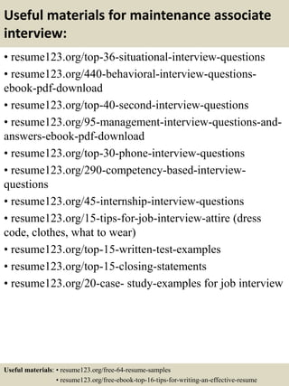 Useful materials for maintenance associate
interview:
• resume123.org/top-36-situational-interview-questions
• resume123.org/440-behavioral-interview-questions-
ebook-pdf-download
• resume123.org/top-40-second-interview-questions
• resume123.org/95-management-interview-questions-and-
answers-ebook-pdf-download
• resume123.org/top-30-phone-interview-questions
• resume123.org/290-competency-based-interview-
questions
• resume123.org/45-internship-interview-questions
• resume123.org/15-tips-for-job-interview-attire (dress
code, clothes, what to wear)
• resume123.org/top-15-written-test-examples
• resume123.org/top-15-closing-statements
• resume123.org/20-case- study-examples for job interview
Useful materials: • resume123.org/free-64-resume-samples
• resume123.org/free-ebook-top-16-tips-for-writing-an-effective-resume
 
