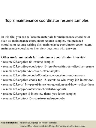 Top 8 maintenance coordinator resume samples
In this file, you can ref resume materials for maintenance coordinator
such as maintenance coordinator resume samples, maintenance
coordinator resume writing tips, maintenance coordinator cover letters,
maintenance coordinator interview questions with answers…
Other useful materials for maintenance coordinator interview:
• resume123.org/free-64-resume-samples
• resume123.org/free-ebook-top-16-tips-for-writing-an-effective-resume
• resume123.org/free-63-cover-letter-samples
• resume123.org/free-ebook-80-interview-questions-and-answers
• resume123.org/free-ebook-top-18-secrets-to-win-every-job-interviews
• resume123.org/13-types-of-interview-questions-and-how-to-face-them
• resume123.org/job-interview-checklist-40-points
• resume123.org/top-8-interview-thank-you-letter-samples
• resume123.org/top-15-ways-to-search-new-jobs
Useful materials: • resume123.org/free-64-resume-samples
• resume123.org/free-ebook-top-16-tips-for-writing-an-effective-resume
 