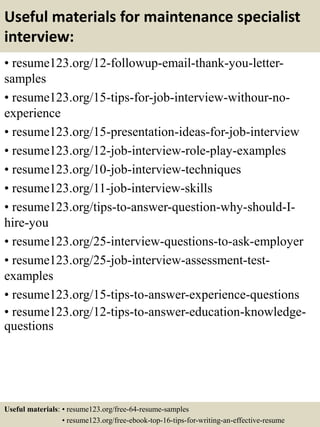 Useful materials for maintenance specialist
interview:
• resume123.org/12-followup-email-thank-you-letter-
samples
• resume123.org/15-tips-for-job-interview-withour-no-
experience
• resume123.org/15-presentation-ideas-for-job-interview
• resume123.org/12-job-interview-role-play-examples
• resume123.org/10-job-interview-techniques
• resume123.org/11-job-interview-skills
• resume123.org/tips-to-answer-question-why-should-I-
hire-you
• resume123.org/25-interview-questions-to-ask-employer
• resume123.org/25-job-interview-assessment-test-
examples
• resume123.org/15-tips-to-answer-experience-questions
• resume123.org/12-tips-to-answer-education-knowledge-
questions
Useful materials: • resume123.org/free-64-resume-samples
• resume123.org/free-ebook-top-16-tips-for-writing-an-effective-resume
 