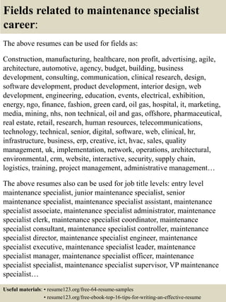 Fields related to maintenance specialist
career:
The above resumes can be used for fields as:
Construction, manufacturing, healthcare, non profit, advertising, agile,
architecture, automotive, agency, budget, building, business
development, consulting, communication, clinical research, design,
software development, product development, interior design, web
development, engineering, education, events, electrical, exhibition,
energy, ngo, finance, fashion, green card, oil gas, hospital, it, marketing,
media, mining, nhs, non technical, oil and gas, offshore, pharmaceutical,
real estate, retail, research, human resources, telecommunications,
technology, technical, senior, digital, software, web, clinical, hr,
infrastructure, business, erp, creative, ict, hvac, sales, quality
management, uk, implementation, network, operations, architectural,
environmental, crm, website, interactive, security, supply chain,
logistics, training, project management, administrative management…
The above resumes also can be used for job title levels: entry level
maintenance specialist, junior maintenance specialist, senior
maintenance specialist, maintenance specialist assistant, maintenance
specialist associate, maintenance specialist administrator, maintenance
specialist clerk, maintenance specialist coordinator, maintenance
specialist consultant, maintenance specialist controller, maintenance
specialist director, maintenance specialist engineer, maintenance
specialist executive, maintenance specialist leader, maintenance
specialist manager, maintenance specialist officer, maintenance
specialist specialist, maintenance specialist supervisor, VP maintenance
specialist…
Useful materials: • resume123.org/free-64-resume-samples
• resume123.org/free-ebook-top-16-tips-for-writing-an-effective-resume
 